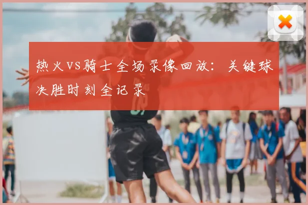 热火vs骑士全场录像回放:关键球决胜时刻全记录