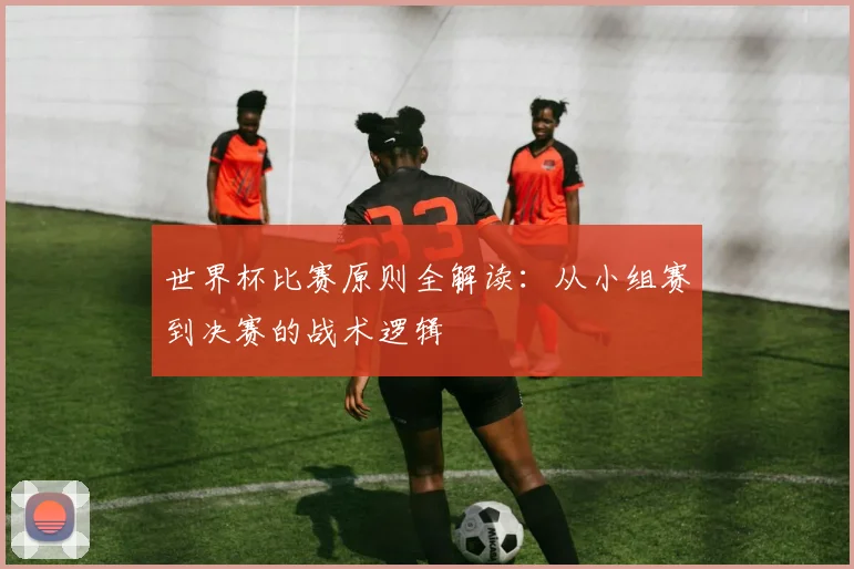 世界杯比赛原则全解读:从小组赛到决赛的战术逻辑