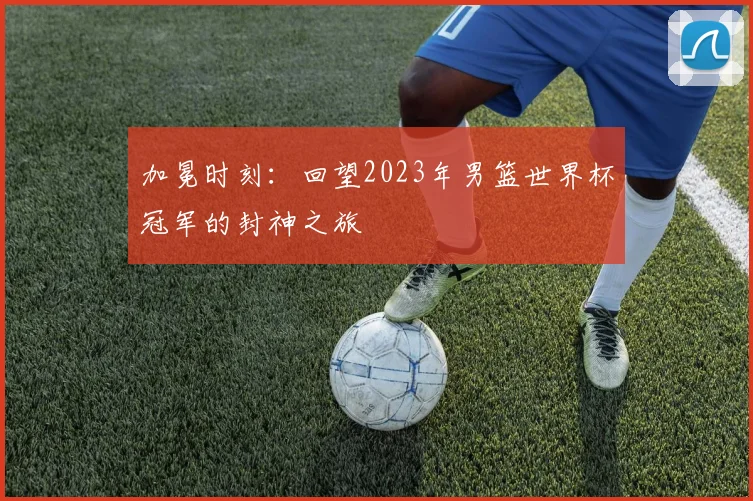 加冕时刻：回望2023年男篮世界杯冠军的封神之旅