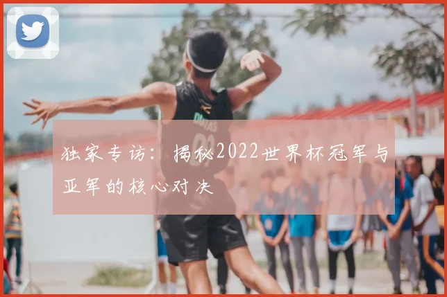 独家专访：揭秘2022世界杯冠军与亚军的核心对决