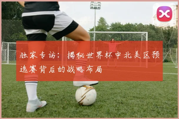 独家专访：揭秘世界杯中北美区预选赛背后的战略布局