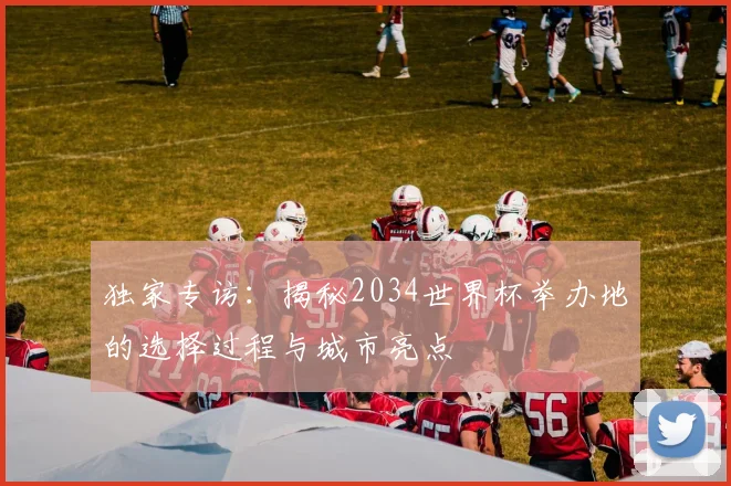 独家专访：揭秘2034世界杯举办地的选择过程与城市亮点