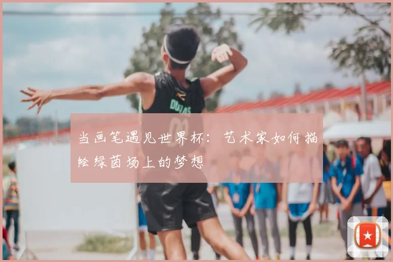 当画笔遇见世界杯:艺术家如何描绘绿茵场上的梦想