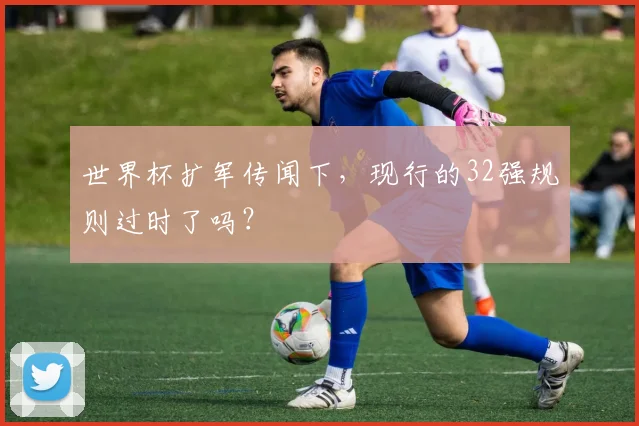 世界杯扩军传闻下，现行的32强规则过时了吗？