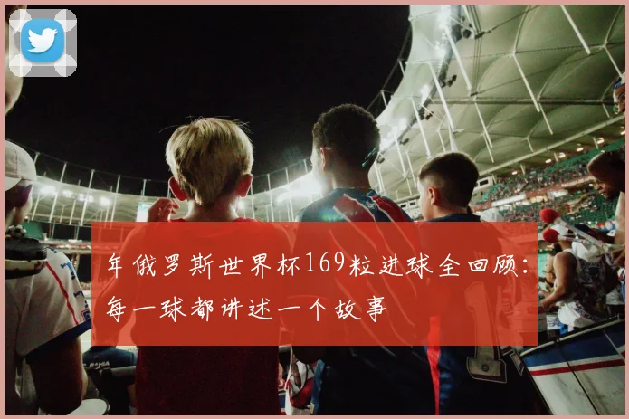 年俄罗斯世界杯169粒进球全回顾：每一球都讲述一个故事