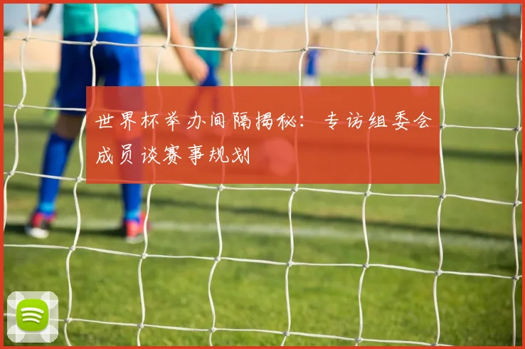 世界杯举办间隔揭秘:专访组委会成员谈赛事规划