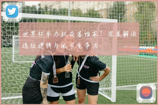 世界杯举办权花落谁家?深度解读选址逻辑与城市竞争力