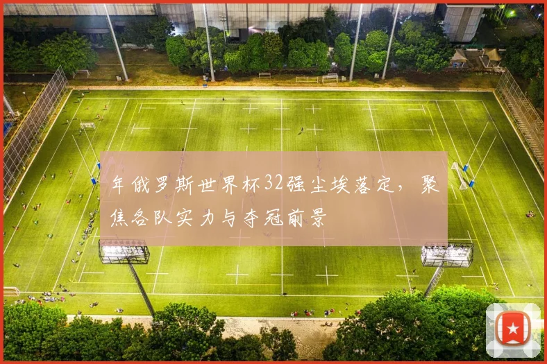 年俄罗斯世界杯32强尘埃落定，聚焦各队实力与夺冠前景