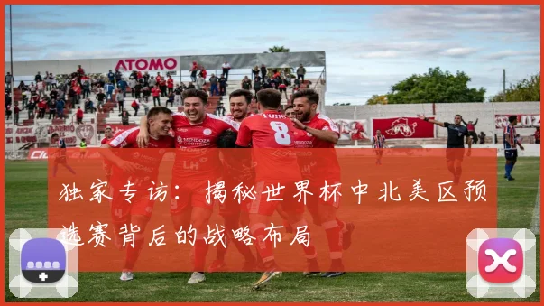 独家专访：揭秘世界杯中北美区预选赛背后的战略布局