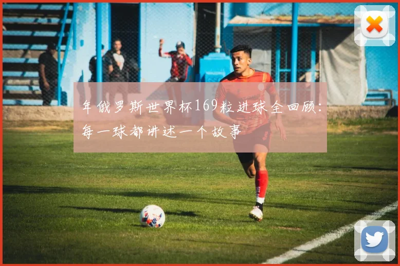 年俄罗斯世界杯169粒进球全回顾：每一球都讲述一个故事